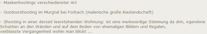 - Maskenhootings verschiedenster Art

- Outdoorshooting im Murgtal bei Forbach (malerische gro�e Kieslandschaft)

- Shooting in einer derzeit leerstehenden Wohnung: ist eine merkw�rdige Stimmung da drin, irgendwie unbehaust, 
Schatten an den W�nden und auf dem Boden von ehemaligen Bildern und Regalen, 
verblasste Vergangenheit wohin man blickt ...